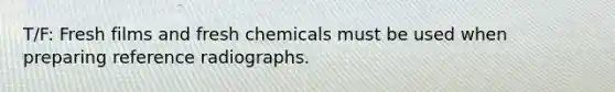 T/F: Fresh films and fresh chemicals must be used when preparing reference radiographs.