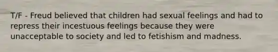 T/F - Freud believed that children had sexual feelings and had to repress their incestuous feelings because they were unacceptable to society and led to fetishism and madness.