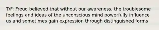 T/F: Freud believed that without our awareness, the troublesome feelings and ideas of the unconscious mind powerfully influence us and sometimes gain expression through distinguished forms