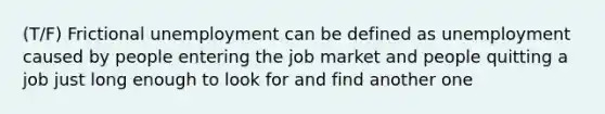 (T/F) Frictional unemployment can be defined as unemployment caused by people entering the job market and people quitting a job just long enough to look for and find another one