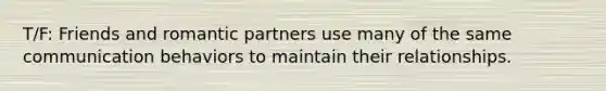 T/F: Friends and romantic partners use many of the same communication behaviors to maintain their relationships.