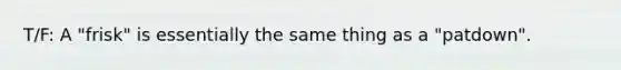 T/F: A "frisk" is essentially the same thing as a "patdown".