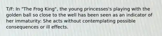 T/F: In "The Frog King", the young princesses's playing with the golden ball so close to the well has been seen as an indicator of her immaturity: She acts without contemplating possible consequences or ill effects.