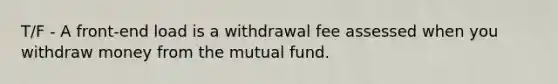 T/F - A front-end load is a withdrawal fee assessed when you withdraw money from the mutual fund.