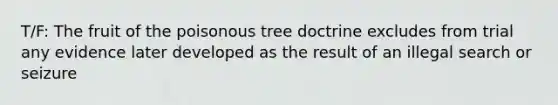 T/F: The fruit of the poisonous tree doctrine excludes from trial any evidence later developed as the result of an illegal search or seizure