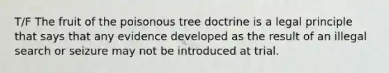 T/F The fruit of the poisonous tree doctrine is a legal principle that says that any evidence developed as the result of an illegal search or seizure may not be introduced at trial.