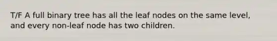 T/F A full binary tree has all the leaf nodes on the same level, and every non-leaf node has two children.