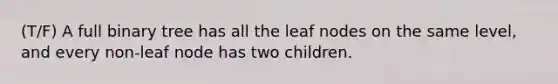 (T/F) A full binary tree has all the leaf nodes on the same level, and every non-leaf node has two children.