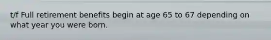 t/f Full retirement benefits begin at age 65 to 67 depending on what year you were born.