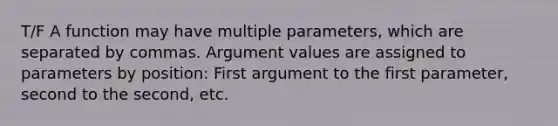 T/F A function may have multiple parameters, which are separated by commas. Argument values are assigned to parameters by position: First argument to the first parameter, second to the second, etc.