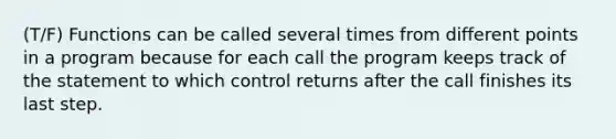 (T/F) Functions can be called several times from different points in a program because for each call the program keeps track of the statement to which control returns after the call finishes its last step.