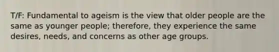 T/F: Fundamental to ageism is the view that older people are the same as younger people; therefore, they experience the same desires, needs, and concerns as other age groups.