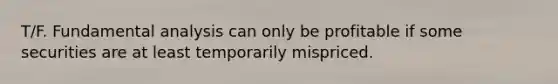 T/F. Fundamental analysis can only be profitable if some securities are at least temporarily mispriced.