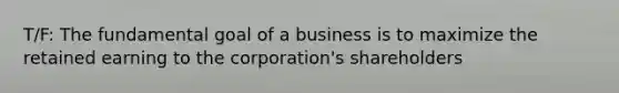 T/F: The fundamental goal of a business is to maximize the retained earning to the corporation's shareholders