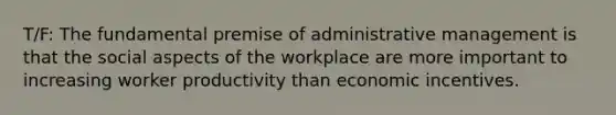 T/F: The fundamental premise of administrative management is that the social aspects of the workplace are more important to increasing worker productivity than economic incentives.