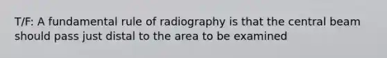 T/F: A fundamental rule of radiography is that the central beam should pass just distal to the area to be examined