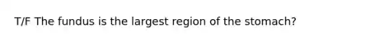 T/F The fundus is the largest region of the stomach?