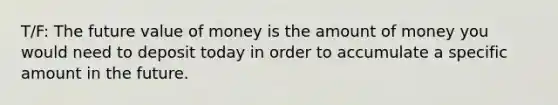 T/F: The future value of money is the amount of money you would need to deposit today in order to accumulate a specific amount in the future.