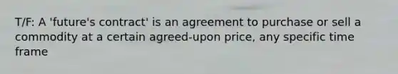 T/F: A 'future's contract' is an agreement to purchase or sell a commodity at a certain agreed-upon price, any specific time frame