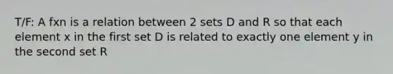 T/F: A fxn is a relation between 2 sets D and R so that each element x in the first set D is related to exactly one element y in the second set R