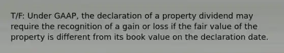 T/F: Under GAAP, the declaration of a property dividend may require the recognition of a gain or loss if the fair value of the property is different from its book value on the declaration date.