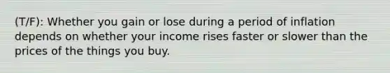 (T/F): Whether you gain or lose during a period of inflation depends on whether your income rises faster or slower than the prices of the things you buy.