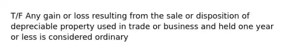 T/F Any gain or loss resulting from the sale or disposition of depreciable property used in trade or business and held one year or less is considered ordinary