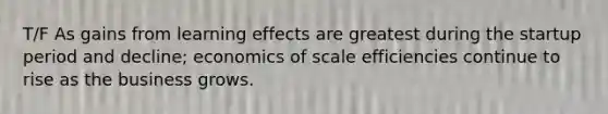 T/F As gains from learning effects are greatest during the startup period and decline; economics of scale efficiencies continue to rise as the business grows.