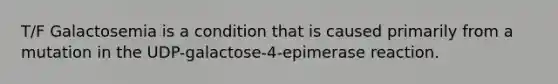 T/F Galactosemia is a condition that is caused primarily from a mutation in the UDP-galactose-4-epimerase reaction.