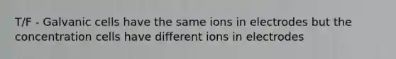 T/F - Galvanic cells have the same ions in electrodes but the concentration cells have different ions in electrodes