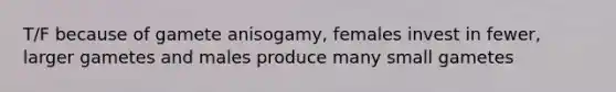 T/F because of gamete anisogamy, females invest in fewer, larger gametes and males produce many small gametes