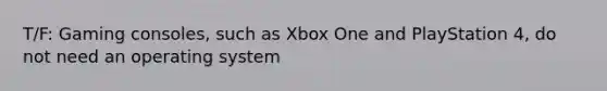 T/F: Gaming consoles, such as Xbox One and PlayStation 4, do not need an operating system