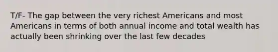 T/F- The gap between the very richest Americans and most Americans in terms of both annual income and total wealth has actually been shrinking over the last few decades