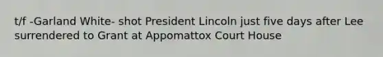 t/f -Garland White- shot President Lincoln just five days after Lee surrendered to Grant at Appomattox Court House