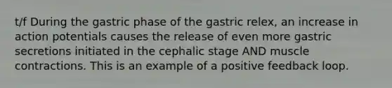 t/f During the gastric phase of the gastric relex, an increase in action potentials causes the release of even more gastric secretions initiated in the cephalic stage AND muscle contractions. This is an example of a positive feedback loop.