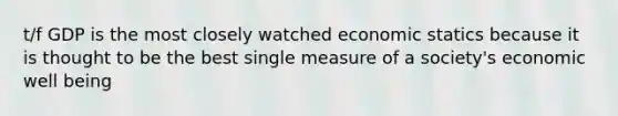 t/f GDP is the most closely watched economic statics because it is thought to be the best single measure of a society's economic well being