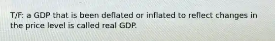 T/F: a GDP that is been deflated or inflated to reflect changes in the price level is called real GDP.