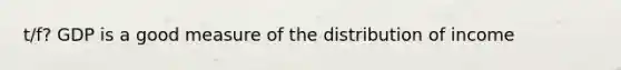 t/f? GDP is a good measure of the distribution of income