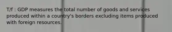 T/f : GDP measures the total number of goods and services produced within a country's borders excluding items produced with foreign resources.