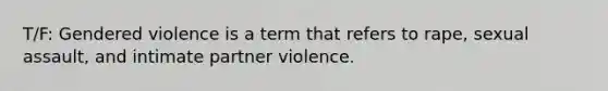 T/F: Gendered violence is a term that refers to rape, sexual assault, and intimate partner violence.