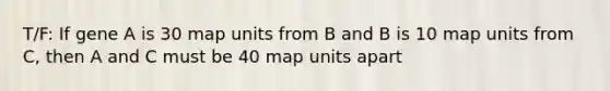 T/F: If gene A is 30 map units from B and B is 10 map units from C, then A and C must be 40 map units apart