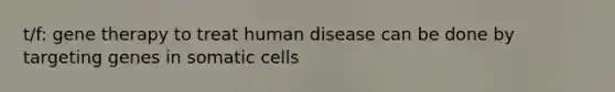 t/f: gene therapy to treat human disease can be done by targeting genes in somatic cells