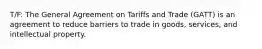 T/F: The General Agreement on Tariffs and Trade (GATT) is an agreement to reduce barriers to trade in goods, services, and intellectual property.