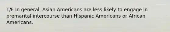 T/F In general, Asian Americans are less likely to engage in premarital intercourse than Hispanic Americans or African Americans.