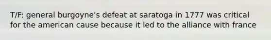 T/F: general burgoyne's defeat at saratoga in 1777 was critical for the american cause because it led to the alliance with france