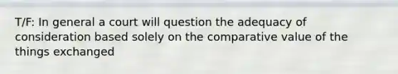 T/F: In general a court will question the adequacy of consideration based solely on the comparative value of the things exchanged