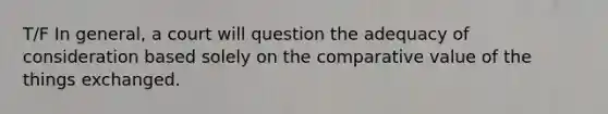 T/F In general, a court will question the adequacy of consideration based solely on the comparative value of the things exchanged.