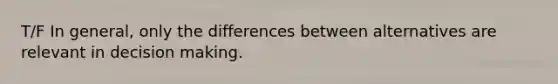 T/F In general, only the differences between alternatives are relevant in decision making.