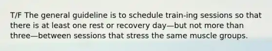 T/F The general guideline is to schedule train-ing sessions so that there is at least one rest or recovery day—but not more than three—between sessions that stress the same muscle groups.