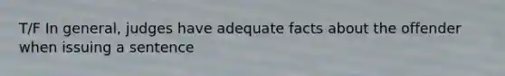 T/F In general, judges have adequate facts about the offender when issuing a sentence